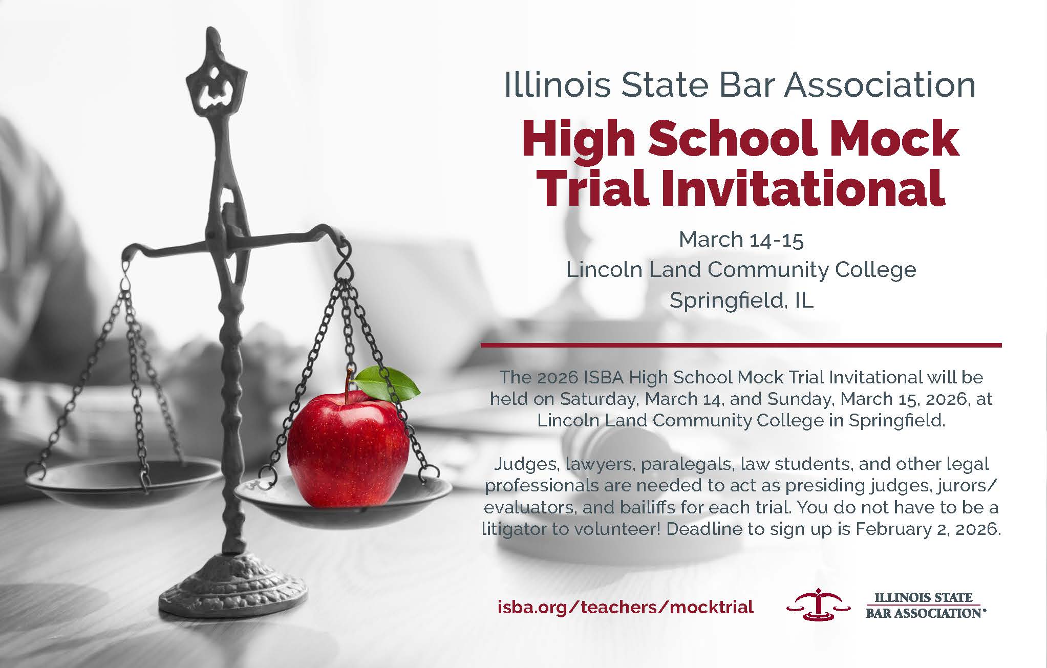 Illinois State Bar Association High School Mock Trial Invitational. March 14-15, 2026 in Springfield IL at Lincoln Land Community College. Judges, lawyers, law students, paralegals, and other legal professionals are needed to act as presiding judges, jurors/evaluators, and bailiffs for each trial. You do not have to be a litigator to volunteer! Deadline to sign up is February 2, 2026. Visit isba.org/teachers/mocktrial for more information. 